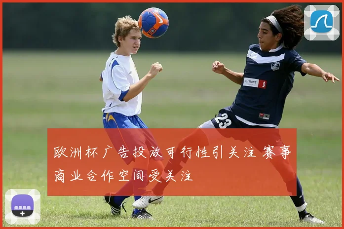 欧洲杯广告投放可行性引关注 赛事商业合作空间受关注