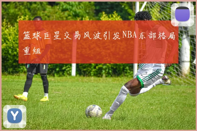 篮球巨星交易风波引发NBA东部格局重组