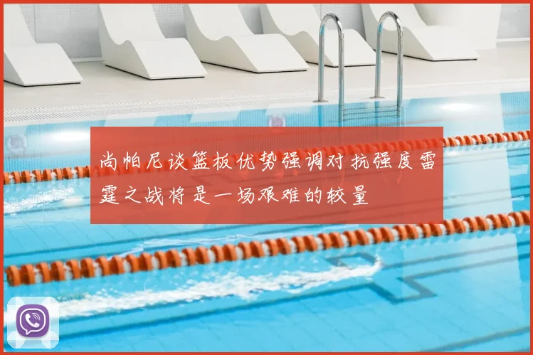 尚帕尼谈篮板优势强调对抗强度雷霆之战将是一场艰难的较量