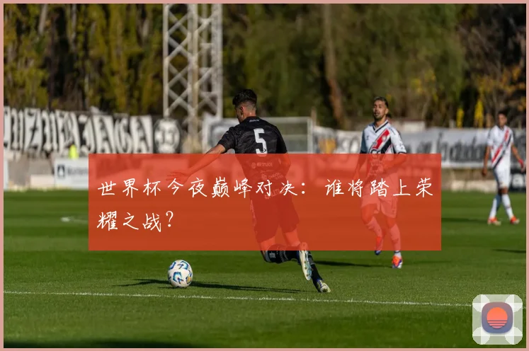 世界杯今夜巅峰对决:谁将踏上荣耀之战?
