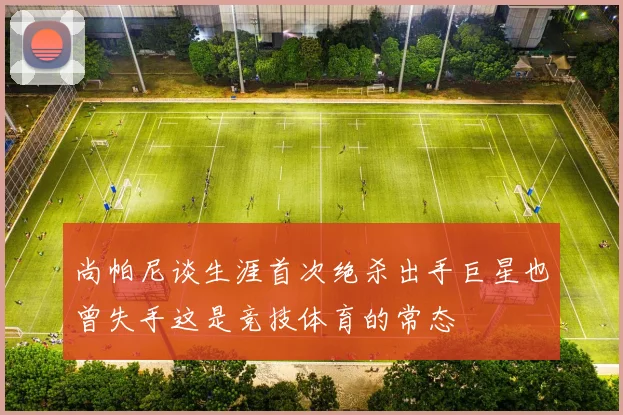 尚帕尼谈生涯首次绝杀出手巨星也曾失手这是竞技体育的常态