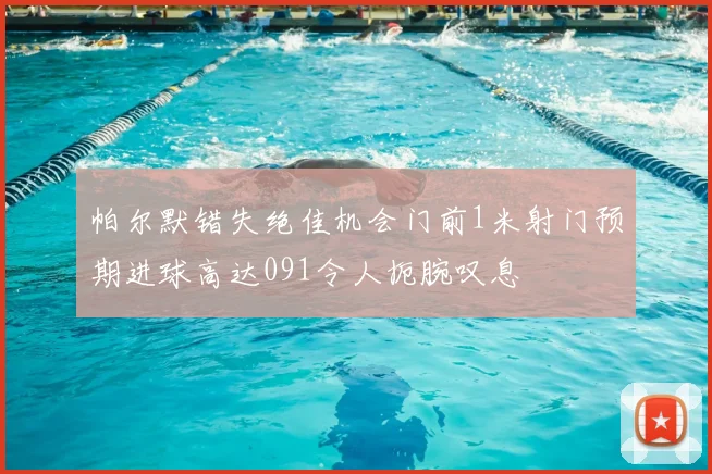 帕尔默错失绝佳机会门前1米射门预期进球高达091令人扼腕叹息