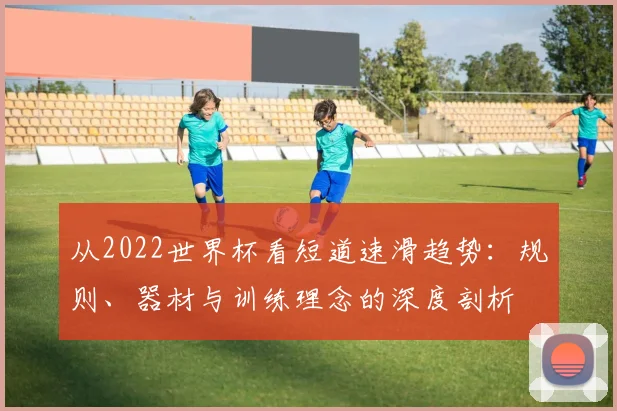 从2022世界杯看短道速滑趋势:规则、器材与训练理念的深度剖析