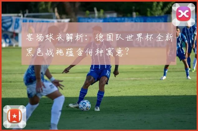 客场球衣解析:德国队世界杯全新黑色战袍蕴含何种寓意?