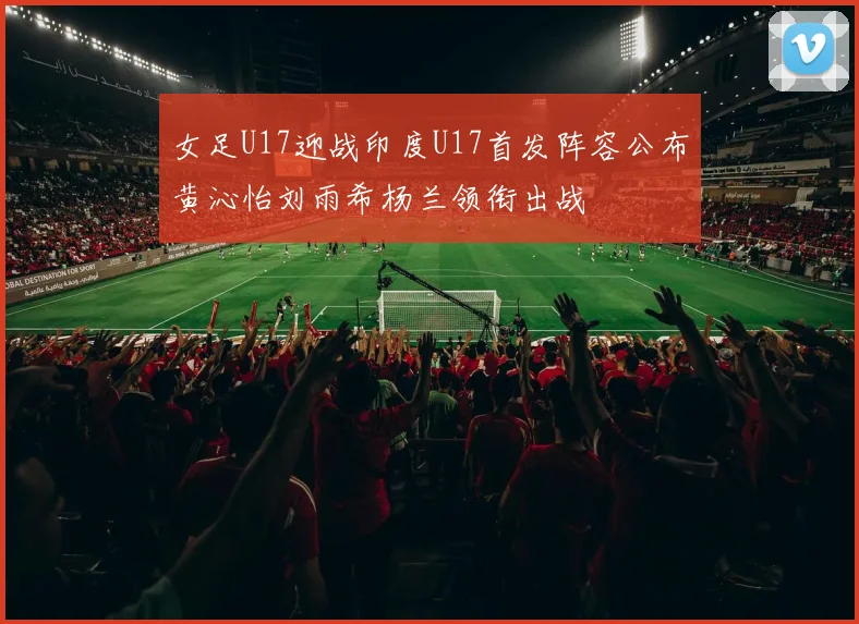 女足U17迎战印度U17首发阵容公布黄沁怡刘雨希杨兰领衔出战