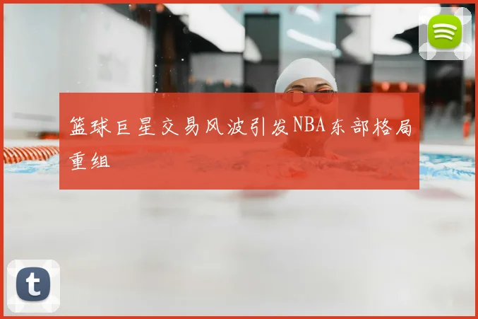 篮球巨星交易风波引发NBA东部格局重组