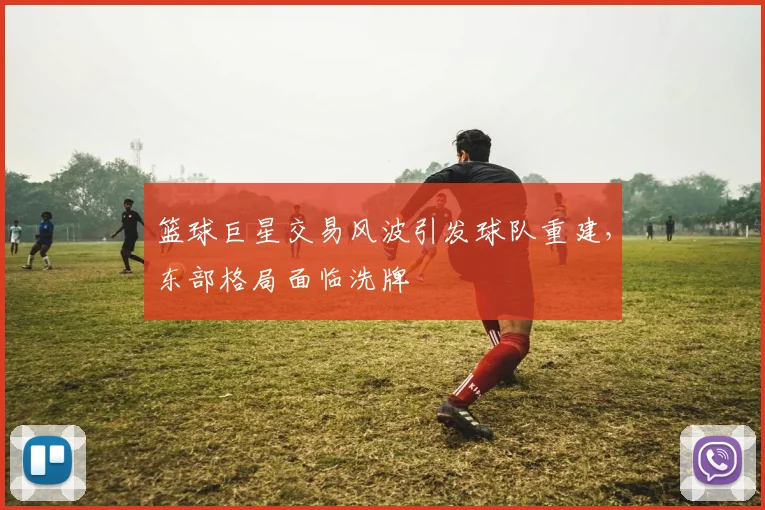 篮球巨星交易风波引发球队重建,东部格局面临洗牌
