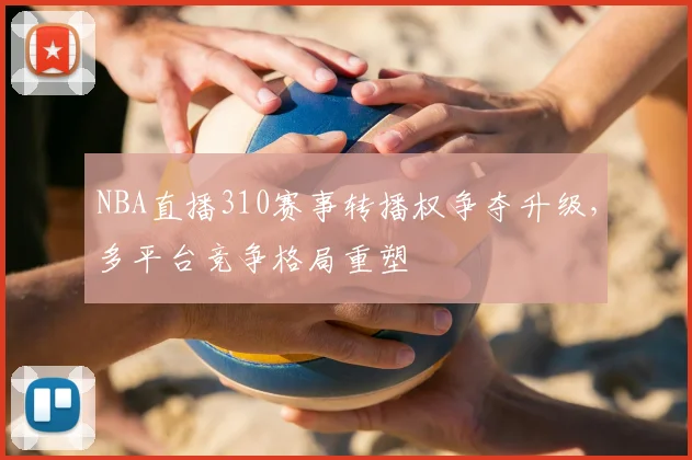 NBA直播310赛事转播权争夺升级，多平台竞争格局重塑