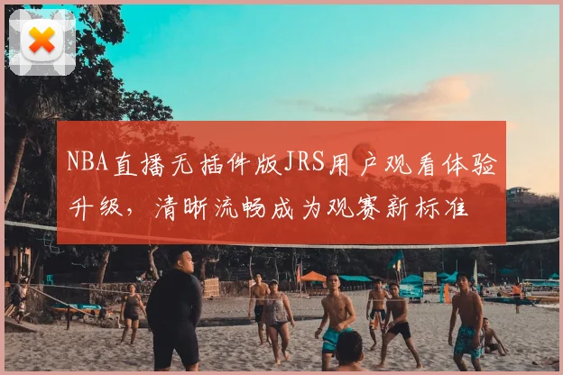 NBA直播无插件版JRS用户观看体验升级，清晰流畅成为观赛新标准