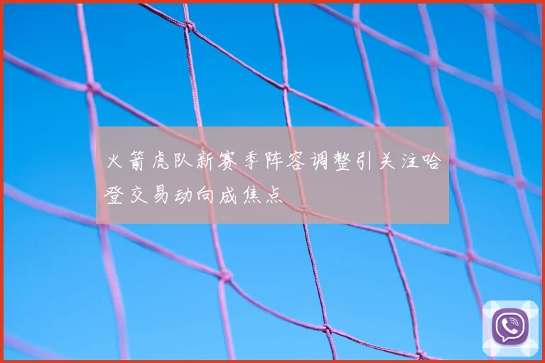 火箭虎队新赛季阵容调整引关注哈登交易动向成焦点