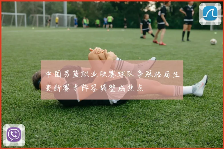 中国男篮职业联赛球队争冠格局生变新赛季阵容调整成焦点