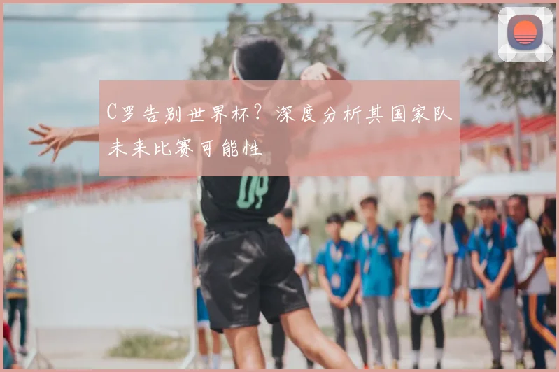 C罗告别世界杯?深度分析其国家队未来比赛可能性