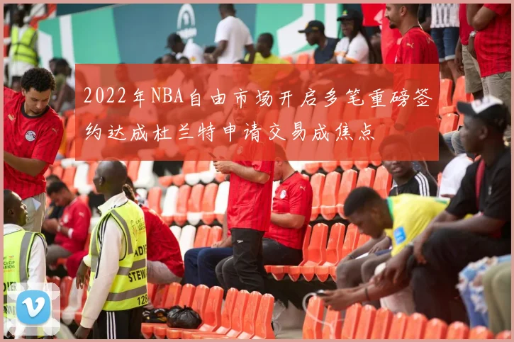 2022年NBA自由市场开启多笔重磅签约达成杜兰特申请交易成焦点