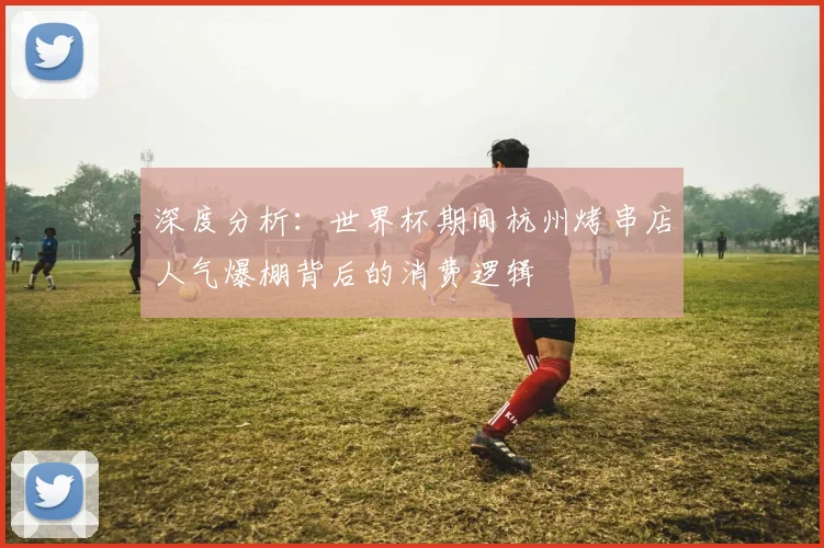 深度分析:世界杯期间杭州烤串店人气爆棚背后的消费逻辑