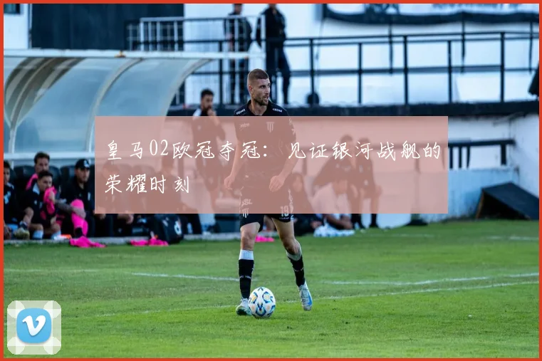 皇马02欧冠夺冠：见证银河战舰的荣耀时刻