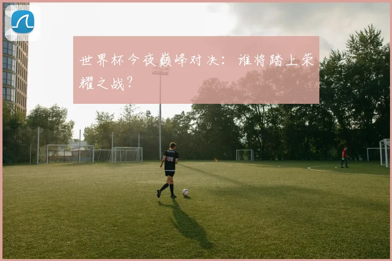 世界杯今夜巅峰对决:谁将踏上荣耀之战?