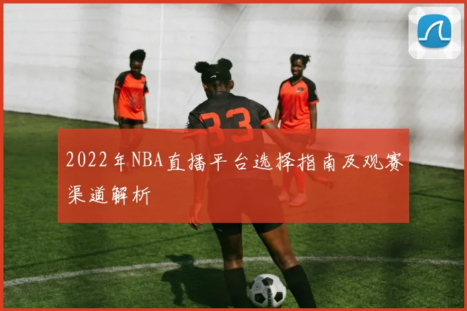 2022年NBA直播平台选择指南及观赛渠道解析