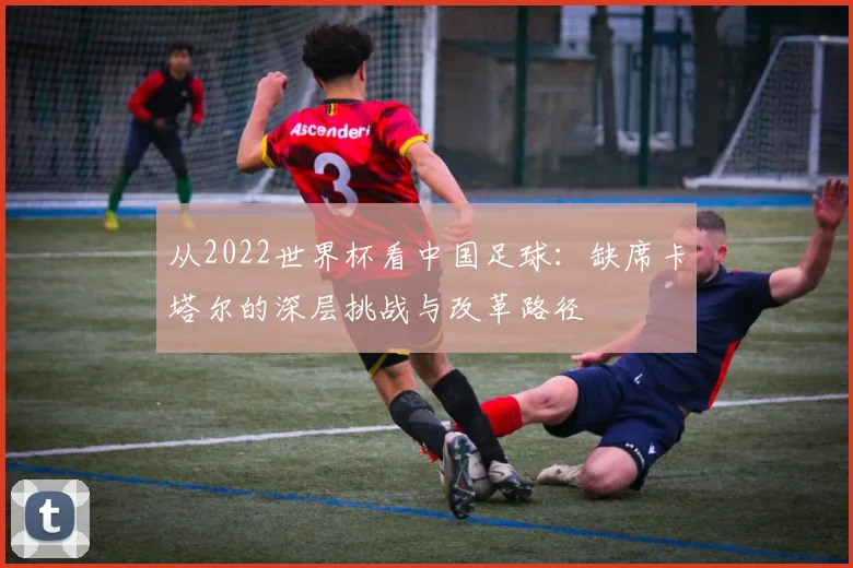 从2022世界杯看中国足球:缺席卡塔尔的深层挑战与改革路径