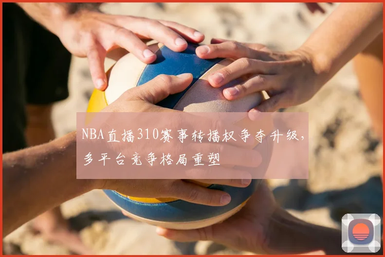 NBA直播310赛事转播权争夺升级,多平台竞争格局重塑