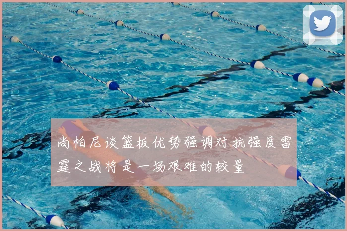 尚帕尼谈篮板优势强调对抗强度雷霆之战将是一场艰难的较量