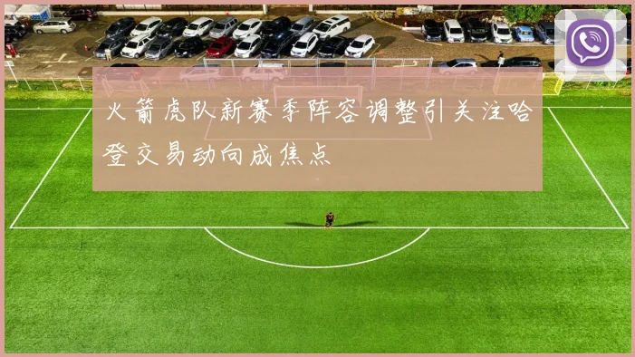 火箭虎队新赛季阵容调整引关注哈登交易动向成焦点