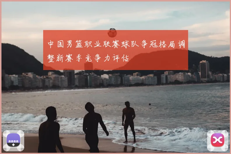 中国男篮职业联赛球队争冠格局调整新赛季竞争力评估