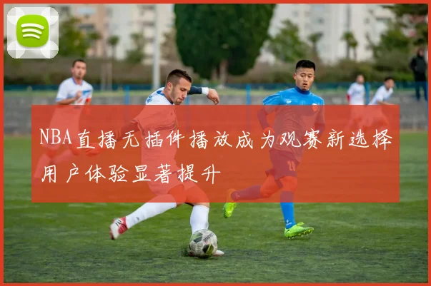 NBA直播无插件播放成为观赛新选择用户体验显著提升